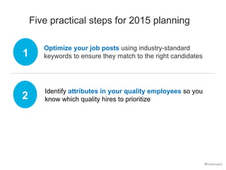 Five practical steps for 2015 planning 
Optimize your job posts using industry-standard 
keywords to ensure they match to 1 the right candidates 
2 Identify attributes in your quality employees so you 
know which quality hires to prioritize 
#hiretowin 
 