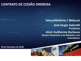 CONTRATO DE CESSÃO ONEROSA

   Novo Marco Regulatório de Exploração e Produção

                              Teleconferência / Webcast
                                      José Sergio Gabrielli
                                                     Presidente
                              Almir Guilherme Barbassa
                           Diretor Financeiro e de Relações com
                                                    Investidores


02 de Setembro de 2010




                                                               1
 