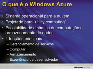 O que é o Windows Azure
• Sistema operacional para a nuvem
• Projetado para “utility computing”
• Escalabilidade dinâmica da computação e
armazenamento de dados
• 4 funções principais
– Gerenciamento de serviços
– Computar
– Armazenamento
– Experiência de desenvolvedor
 