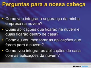 Perguntas para a nossa cabeça
• Como vou integrar a segurança da minha
empresa na nuvem?
• Quais aplicações que ficarão na nuvem e
quais ficarão dentro de casa?
• Como eu vou monitorar as aplicações que
foram para a nuvem?
• Como vou integrar as aplicações de casa
com as aplicações da nuvem?
 
