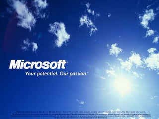 •© 2008 Microsoft Corporation. All rights reserved. Microsoft, Windows, Windows Vista and other product names are or may be registered trademarks and/or trademarks in the U.S. and/or other countries.
•The information herein is for informational purposes only and represents the current view of Microsoft Corporation as of the date of this presentation. Because Microsoft must respond to changing market conditions, it
should not be interpreted to be a commitment on the part of Microsoft, and Microsoft cannot guarantee the accuracy of any information provided after the date of this presentation. MICROSOFT MAKES NO WARRANTIES,
EXPRESS, IMPLIED OR STATUTORY, AS TO THE INFORMATION IN THIS PRESENTATION.
 