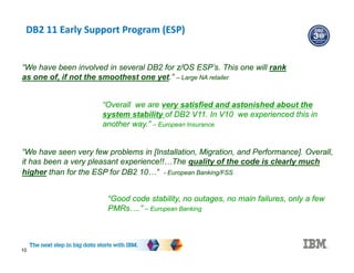 DB2 11 Early Support Program (ESP)
10
“Overall we are very satisfied and astonished about the
system stability of DB2 V11. In V10 we experienced this in
another way.” – European Insurance
“We have seen very few problems in [Installation, Migration, and Performance]. Overall,
it has been a very pleasant experience!!…The quality of the code is clearly much
higher than for the ESP for DB2 10…” - European Banking/FSS
“Good code stability, no outages, no main failures, only a few
PMRs….” – European Banking
“We have been involved in several DB2 for z/OS ESP’s. This one will rank
as one of, if not the smoothest one yet.” – Large NA retailer
 
