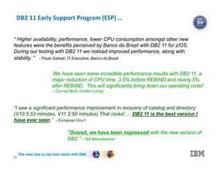 DB2 11 Early Support Program (ESP) …
11
“I saw a significant performance improvement in recovery of catalog and directory.
(V10 5:53 minutes, V11 2:50 minutes) That rocks! … DB2 11 is the best version I
have ever seen.” - European Gov’t
“Overall, we have been impressed with the new version of
DB2.” – NA Manufacturer
“ Higher availability, performance, lower CPU consumption amongst other new
features were the benefits perceived by Banco do Brazil with DB2 11 for z/OS.
During our testing with DB2 11 we noticed improved performance, along with
stability. ” - Paulo Sahadi, IT Executive, Banco do Brasil
“We have seen some incredible performance results with DB2 11, a
major reduction of CPU time, 3.5% before REBIND and nearly 5%
after REBIND. This will significantly bring down our operating costs”
– Conrad Wolf, Golden Living
 