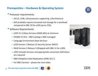 13
Prerequisites – Hardware & Operating System
• Processor requirements:
– zEC12, z196, z10 processors supporting z/Architecture
– Will probably require increased real storage for a workload
compared to DB2 10 for z/OS (up to 15%)
• Software Requirements:
– z/OS V1.13 Base Services (5694-A01) at minimum
– DFSMS V1 R13 – DB2 Catalog is SMS managed
– Language Environment Base Services
– z/OS Version 1 Release 13 Security Server (RACF)
– IRLM Version 2 Release 3 (Shipped with DB2 11 for z/OS)
– z/OS Unicode Services and appropriate conversion definitions
are required
– IBM InfoSphere Data Replication (IIDR) 10.2.1
– For DB2 Connect – please the next slides
 