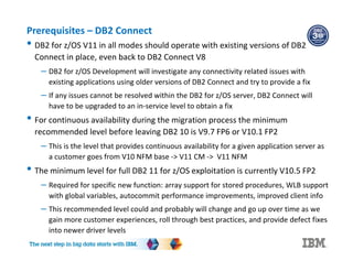 Prerequisites – DB2 Connect
• DB2 for z/OS V11 in all modes should operate with existing versions of DB2
Connect in place, even back to DB2 Connect V8
– DB2 for z/OS Development will investigate any connectivity related issues with
existing applications using older versions of DB2 Connect and try to provide a fix
– If any issues cannot be resolved within the DB2 for z/OS server, DB2 Connect will
have to be upgraded to an in-service level to obtain a fix
• For continuous availability during the migration process the minimum
recommended level before leaving DB2 10 is V9.7 FP6 or V10.1 FP2
– This is the level that provides continuous availability for a given application server as
a customer goes from V10 NFM base -> V11 CM -> V11 NFM
• The minimum level for full DB2 11 for z/OS exploitation is currently V10.5 FP2
– Required for specific new function: array support for stored procedures, WLB support
with global variables, autocommit performance improvements, improved client info
– This recommended level could and probably will change and go up over time as we
gain more customer experiences, roll through best practices, and provide defect fixes
into newer driver levels
 