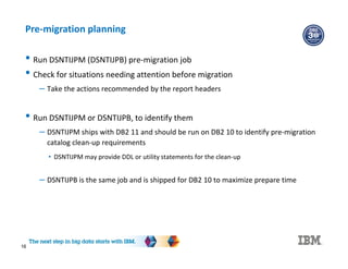 16
Pre-migration planning
• Run DSNTIJPM (DSNTIJPB) pre-migration job
• Check for situations needing attention before migration
– Take the actions recommended by the report headers
• Run DSNTIJPM or DSNTIJPB, to identify them
– DSNTIJPM ships with DB2 11 and should be run on DB2 10 to identify pre-migration
catalog clean-up requirements
• DSNTIJPM may provide DDL or utility statements for the clean-up
– DSNTIJPB is the same job and is shipped for DB2 10 to maximize prepare time
 