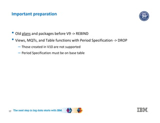 17
Important preparation
• Old plans and packages before V9 -> REBIND
• Views, MQTs, and Table functions with Period Specification -> DROP
– Those created in V10 are not supported
– Period Specification must be on base table
 