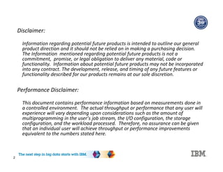 Disclaimer:
Information regarding potential future products is intended to outline our general
product direction and it should not be relied on in making a purchasing decision.
The Information mentioned regarding potential future products is not a
commitment, promise, or legal obligation to deliver any material, code or
functionality. Information about potential future products may not be incorporated
into any contract. The development, release, and timing of any future features or
functionality described for our products remains at our sole discretion.
Performance Disclaimer:
This document contains performance information based on measurements done in
a controlled environment. The actual throughput or performance that any user will
experience will vary depending upon considerations such as the amount of
multiprogramming in the user’s job stream, the I/O configuration, the storage
configuration, and the workload processed. Therefore, no assurance can be given
that an individual user will achieve throughput or performance improvements
equivalent to the numbers stated here.
2
 