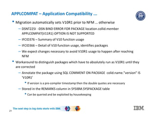 21
APPLCOMPAT – Application Compatibility ...
• Migration automatically sets V10R1 prior to NFM … otherwise
– DSNT225I -DSN BIND ERROR FOR PACKAGE location.collid.member
APPLCOMPAT(V11R1) OPTION IS NOT SUPPORTED
– IFCID376 – Summary of V10 function usage
– IFCID366 – Detail of V10 function usage, identifies packages
– We expect changes necessary to avoid V10R1 usage to happen after reaching
NFM
• Workaround to distinguish packages which have to absolutely run as V10R1 until they
are corrected
– Annotate the package using SQL COMMENT ON PACKAGE colid.name.”version” IS
‘V10R1’
• If version is a pre-compiler timestamp then the double quotes are necessary
– Stored in the REMARKS column in SYSIBM.SYSPACKAGE table
• Can be queried and be exploited by housekeeping
 