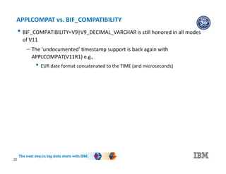 22
APPLCOMPAT vs. BIF_COMPATIBILITY
• BIF_COMPATIBILITY=V9|V9_DECIMAL_VARCHAR is still honored in all modes
of V11
– The ‘undocumented’ timestamp support is back again with
APPLCOMPAT(V11R1) e.g.,
• EUR date format concatenated to the TIME (and microseconds)
 