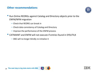 26
Other recommendations
• Run Online REORGs against Catalog and Directory objects prior to the
ENFM/NFM migration
– Check that REORG can break in
– Check data consistency of Catalog and Directory
– Improve the performance of the ENFM process
• CATMAINT and ENFM will not execute if entries found in SYSUTILX
– DB2 will no longer blindly re-initialize it
 