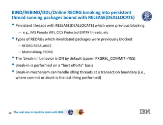 28
BIND/REBIND/DDL/Online REORG breaking into persistent
thread running packages bound with RELEASE(DEALLOCATE)
• Persistent threads with RELEASE(DEALLOCATE) which were previous blocking
– e.g., IMS Pseudo WFI, CICS Protected ENTRY threads, etc
• Types of REORGs which invalidated packages were previously blocked
– REORG REBALANCE
– Materializing REORG
• The 'break-in' behavior is ON by default (zparm PKGREL_COMMIT =YES)
• Break-in is performed on a “best efforts” basis
• Break-in mechanism can handle idling threads at a transaction boundary (i.e.,
where commit or abort is the last thing performed)
 