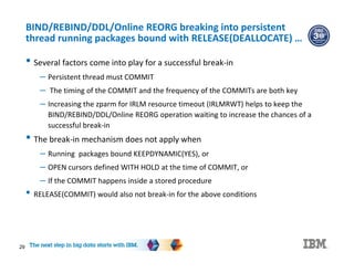 29
BIND/REBIND/DDL/Online REORG breaking into persistent
thread running packages bound with RELEASE(DEALLOCATE) …
• Several factors come into play for a successful break-in
– Persistent thread must COMMIT
– The timing of the COMMIT and the frequency of the COMMITs are both key
– Increasing the zparm for IRLM resource timeout (IRLMRWT) helps to keep the
BIND/REBIND/DDL/Online REORG operation waiting to increase the chances of a
successful break-in
• The break-in mechanism does not apply when
– Running packages bound KEEPDYNAMIC(YES), or
– OPEN cursors defined WITH HOLD at the time of COMMIT, or
– If the COMMIT happens inside a stored procedure
• RELEASE(COMMIT) would also not break-in for the above conditions
 