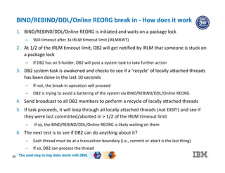 30
BIND/REBIND/DDL/Online REORG break in - How does it work
1. BIND/REBIND/DDL/Online REORG is initiated and waits on a package lock
– Will timeout after 3x IRLM timeout limit (IRLMRWT)
2. At 1/2 of the IRLM timeout limit, DB2 will get notified by IRLM that someone is stuck on
a package lock
– If DB2 has an S-holder, DB2 will post a system task to take further action
3. DB2 system task is awakened and checks to see if a ‘recycle’ of locally attached threads
has been done in the last 10 seconds
– If not, the break-in operation will proceed
– DB2 is trying to avoid a battering of the system via BIND/REBIND/DDL/Online REORG
4. Send broadcast to all DB2 members to perform a recycle of locally attached threads
5. If task proceeds, it will loop through all locally attached threads (not DIST!) and see if
they were last committed/aborted in > 1/2 of the IRLM timeout limit
– If so, the BIND/REBIND/DDL/Online REORG is likely waiting on them
6. The next test is to see if DB2 can do anything about it?
– Each thread must be at a transaction boundary (i.e., commit or abort is the last thing)
– If so, DB2 can process the thread
 