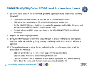 31
BIND/REBIND/DDL/Online REORG break in - How does it work …
7. DB2 will fence the API for the thread, grab the agent structure and drive a ‘dummy
COMMIT’
– The commit is transactionally OK since we are at a transaction boundary
– DB2 will be the coordinator as this is single-phase commit and get out
– On the COMMIT, RDS sees that there is a waiter for a package lock held by this agent and
will switch to RELEASE(COMMIT) for this commit cycle
– The lock is freed and DB2 is one step closer to the BIND/REBIND/DDL/Online REORG
breaking in
8. Repeat for all qualifying threads
9. BIND/REBIND/DDL/Online REORG should break-in provided there are no blockers
that had to be excluded e.g., long running read only application process without a
commit
10. If the application starts using the thread during the recycle processing, it will be
blocked at the API level
– DB2 will spin the thread in a timed wait loop until the recycle is done
– DB2 will wait a millisecond approximately between polls
– DB2 has also taken care to fence end-of-task (cancel application TCB), end-of-memory
(force down the home ASID during recycle), associate, dissociate, etc
 