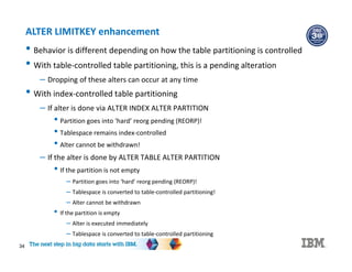 34
ALTER LIMITKEY enhancement
• Behavior is different depending on how the table partitioning is controlled
• With table-controlled table partitioning, this is a pending alteration
– Dropping of these alters can occur at any time
• With index-controlled table partitioning
– If alter is done via ALTER INDEX ALTER PARTITION
• Partition goes into ‘hard’ reorg pending (REORP)!
• Tablespace remains index-controlled
• Alter cannot be withdrawn!
– If the alter is done by ALTER TABLE ALTER PARTITION
• If the partition is not empty
– Partition goes into ‘hard’ reorg pending (REORP)!
– Tablespace is converted to table-controlled partitioning!
– Alter cannot be withdrawn
• If the partition is empty
– Alter is executed immediately
– Tablespace is converted to table-controlled partitioning
 