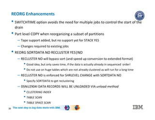 38
REORG Enhancements
• SWITCHTIME option avoids the need for multiple jobs to control the start of the
drain
• Part level COPY when reorganizing a subset of partitions
– Tape support added, but no support yet for STACK YES
– Changes required to existing jobs
• REORG SORTDATA NO RECLUSTER YES|NO
– RECLUSTER NO will bypass sort (and speed up conversion to extended format)
• Good idea, but only saves time, if the data is actually already in sequenced order!
• Do not use on huge tables which are not already clustered as will run for a long time
– RECLUSTER NO is enforced for SHRLEVEL CHANGE with SORTDATA NO
• Specify SORTDATA to get reclustering
– DSNU2904I DATA RECORDS WILL BE UNLOADED VIA unload-method
• CLUSTERING INDEX
• TABLE SCAN
• TABLE SPACE SCAN
 