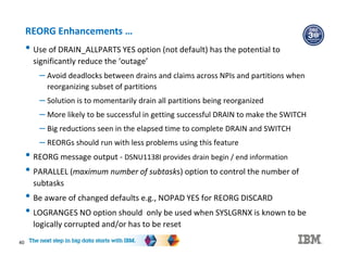 40
REORG Enhancements …
• Use of DRAIN_ALLPARTS YES option (not default) has the potential to
significantly reduce the ‘outage’
– Avoid deadlocks between drains and claims across NPIs and partitions when
reorganizing subset of partitions
– Solution is to momentarily drain all partitions being reorganized
– More likely to be successful in getting successful DRAIN to make the SWITCH
– Big reductions seen in the elapsed time to complete DRAIN and SWITCH
– REORGs should run with less problems using this feature
• REORG message output - DSNU1138I provides drain begin / end information
• PARALLEL (maximum number of subtasks) option to control the number of
subtasks
• Be aware of changed defaults e.g., NOPAD YES for REORG DISCARD
• LOGRANGES NO option should only be used when SYSLGRNX is known to be
logically corrupted and/or has to be reset
 