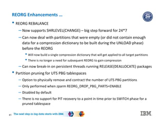 41
REORG Enhancements …
• REORG REBALANCE
– Now supports SHRLEVEL(CHANGE) – big step forward for 24*7
– Can now deal with partitions that were empty (or did not contain enough
data for a compression dictionary to be built during the UNLOAD phase)
before the REORG
• Will now build a single compression dictionary that will get applied to all target partitions
• There is no longer a need for subsequent REORG to gain compression
– Can now break-in on persistent threads running RELEASE(DEALLOCATE) packages
• Partition pruning for UTS PBG tablespaces
– Option to physically remove and contract the number of UTS PBG partitions
– Only performed when zparm REORG_DROP_PBG_PARTS=ENABLE
– Disabled by default
– There is no support for PIT recovery to a point in time prior to SWITCH phase for a
pruned tablespace
 