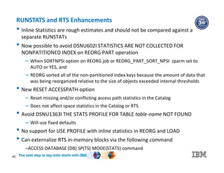 42
RUNSTATS and RTS Enhancements
• Inline Statistics are rough estimates and should not be compared against a
separate RUNSTATs
• Now possible to avoid DSNU602I STATISTICS ARE NOT COLLECTED FOR
NONPATITIONED INDEX on REORG PART operation
– When SORTNPSI option on REORG job or REORG_PART_SORT_NPSI zparm set to
AUTO or YES, and
– REORG sorted all of the non-partitioned index keys because the amount of data that
was being reorganized relative to the size of objects exceeded internal thresholds
• New RESET ACCESSPATH option
– Reset missing and/or conflicting access path statistics in the Catalog
– Does not affect space statistics in the Catalog or RTS
• Avoid DSNU1363I THE STATS PROFILE FOR TABLE table-name NOT FOUND
– Will use fixed defaults
• No support for USE PROFILE with inline statistics in REORG and LOAD
• Can externalize RTS in-memory blocks via the following command
–ACCESS DATABASE (DB) SP(TS) MODE(STATS) command
 