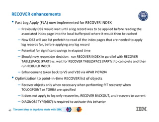43
RECOVER enhancements
• Fast Log Apply (FLA) now implemented for RECOVER INDEX
– Previously DB2 would wait until a log record was to be applied before reading the
associated index page into the local bufferpool where it would then be cached
– Now DB2 will use list prefetch to read all the index pages that are needed to apply
log records for, before applying any log record
– Potential for significant savings in elapsed time
– Should now reconsider decision: run RECOVER INDEX in parallel with RECOVER
TABLESPACE [PART] vs. wait for RECOVER TABLESPACE [PARTs] to complete and then
run REBUILD INDEX
– Enhancement taken back to V9 and V10 via APAR PI07694
• Optimization to point-in-time RECOVER list of objects
– Recover objects only when necessary when performing PIT recovery when
TOLOGPOINT or TORBA are specified
– It does not apply to log only recoveries, RECOVER BACKOUT, and recovers to current
– DIAGNOSE TYPE(607) is required to activate this behavior
 