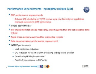 45
Performance Enhancements - no REBIND needed (CM)
• DDF performance improvements
– Reduced SRB scheduling on TCP/IP receive using new CommServer capabilities
improved autocommit OLTP performance
• xProcs above the bar
• zIIP enablement for all SRB-mode DB2 system agents that are not response time
critical
• Avoid cross-memory overhead for writing log records
• Data decompression performance improvement
• INSERT performance
– Latch contention reduction
– CPU reduction for Insert column processing and log record creation
– Data sharing LRSN spin avoidance
– Page fix/free avoidance in GBP write
 