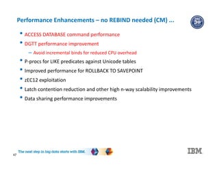 47
Performance Enhancements – no REBIND needed (CM) ...
• ACCESS DATABASE command performance
• DGTT performance improvement
– Avoid incremental binds for reduced CPU overhead
• P-procs for LIKE predicates against Unicode tables
• Improved performance for ROLLBACK TO SAVEPOINT
• zEC12 exploitation
• Latch contention reduction and other high n-way scalability improvements
• Data sharing performance improvements
 