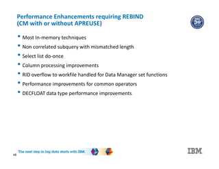 48
Performance Enhancements requiring REBIND
(CM with or without APREUSE)
• Most In-memory techniques
• Non correlated subquery with mismatched length
• Select list do-once
• Column processing improvements
• RID overflow to workfile handled for Data Manager set functions
• Performance improvements for common operators
• DECFLOAT data type performance improvements
 