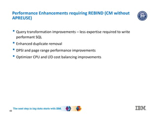 49
Performance Enhancements requiring REBIND (CM without
APREUSE)
• Query transformation improvements – less expertise required to write
performant SQL
• Enhanced duplicate removal
• DPSI and page range performance improvements
• Optimizer CPU and I/O cost balancing improvements
 