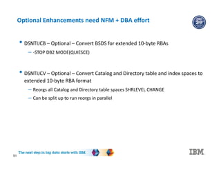 51
Optional Enhancements need NFM + DBA effort
• DSNTIJCB – Optional – Convert BSDS for extended 10-byte RBAs
– -STOP DB2 MODE(QUIESCE)
• DSNTIJCV – Optional – Convert Catalog and Directory table and index spaces to
extended 10-byte RBA format
– Reorgs all Catalog and Directory table spaces SHRLEVEL CHANGE
– Can be split up to run reorgs in parallel
 