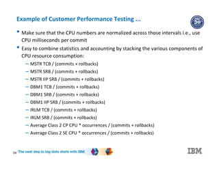 Example of Customer Performance Testing ...
• Make sure that the CPU numbers are normalized across those intervals i.e., use
CPU milliseconds per commit
• Easy to combine statistics and accounting by stacking the various components of
CPU resource consumption:
– MSTR TCB / (commits + rollbacks)
– MSTR SRB / (commits + rollbacks)
– MSTR IIP SRB / (commits + rollbacks)
– DBM1 TCB / (commits + rollbacks)
– DBM1 SRB / (commits + rollbacks)
– DBM1 IIP SRB / (commits + rollbacks)
– IRLM TCB / (commits + rollbacks)
– IRLM SRB / (commits + rollbacks)
– Average Class 2 CP CPU * occurrences / (commits + rollbacks)
– Average Class 2 SE CPU * occurrences / (commits + rollbacks)
54
 