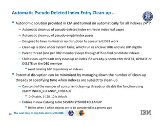 63
Automatic Pseudo Deleted Index Entry Clean-up …
• Autonomic solution provided in CM and turned on automatically for all indexes 24*7
– Automatic clean-up of pseudo-deleted index entries in index leaf pages
– Automatic clean-up of pseudo-empty index pages
– Designed to have minimal or no disruption to concurrent DB2 work
– Clean-up is done under system tasks, which run as enclave SRBs and are zIIP eligible
– Parent thread (one per DB2 member) loops through RTS to find candidate indexes
– Child clean-up threads only clean up an index if it already is opened for INSERT, UPDATE or
DELETE on the DB2 member
• Avoid creating GBP dependency on indexes
• Potential disruption can be minimized by managing down the number of clean-up
threads or specifying time when indexes are subject to clean-up
– Can control the number of concurrent clean-up threads or disable the function using
zparm INDEX_CLEANUP_THREADS
• 0=Disable, 1-128, 10 is default
– Entries in new Catalog table SYSIBM.SYSINDEXCLEANUP
• Define when / which objects are to be considered in a generic way
 