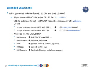 67
Extended LRBA/LRSN
• What you need to know for DB2 11 CM and DB2 10 NFM?
– 6 byte format - LRBA/LRSN before DB2 11  x‘LLLLLLLLLLLL’
– 10 byte extended format– LRBA/LRSN has addressing capacity of 1 yottabyte
(2**80)
• 10 byte extended format - LRSN with DB2 11  x‘00LLLLLLLLLLLL000000’
• 10 byte extended format - LRBA with DB2 11  x‘00000000RRRRRRRRRRRR’
– Where do we find LRBA/LRSN?
• DB2 Catalog  SYSCOPY, SYSxxxxPART, …..
• DB2 Directory  SYSUTILX, SYSLGRNX, ….
• BSDS  pointer, Active & Archive Log values..
• DB2 Logs  active & archive logs
• DB2 Pagesets  Catalog & Directory and all user-pagesets
 