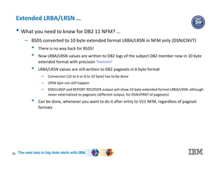70
Extended LRBA/LRSN …
• What you need to know for DB2 11 NFM? …
– BSDS converted to 10 byte extended format LRBA/LRSN in NFM only (DSNJCNVT)
• There is no way back for BSDS!
• Now LRBA/LRSN values are written to DB2 logs of the subject DB2 member now in 10 byte
extended format with precision ‘nnnnnn’
• LRBA/LRSN values are still written to DB2 pagesets in 6 byte format
– Conversion (10 to 6 or 6 to 10 byte) has to be done
– LRSN Spin can still happen
– DSN1LOGP and REPORT RECOVER output will show 10 byte extended format LRBA/LRSN although
never externalized to pagesets (different output, for DSN1PRNT of pagesets)
• Can be done, whenever you want to do it after entry to V11 NFM, regardless of pageset
formats
 