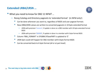 71
Extended LRBA/LRSN …
• What you need to know for DB2 11 NFM? …
– Reorg Catalog and Directory pagesets to ‘extended format’ (in NFM only!)
• Can be done whenever you want to, regardless of BSDS and user pageset formats
• Now LRBA/LRSN values are written to converted pagesets in 10 byte extended format
– LRSN with precision ‘nnnnnn’, if update is done on a DB2 member with 10 byte extended format
BSDS
– LRSN with precision ‘000000’, if update in done in a member with 6 byte format BSDS
• Column ‘RBA_FORMAT’ in SYSIBM.SYSxxxPART is updated to ‘E’
• LRSN Spin could still happen for DB2 member with 6 byte format BSDS
• Can be converted back to 6 byte format (all or at part level)
 