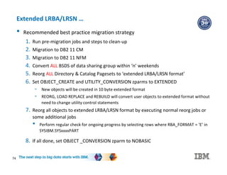 74
Extended LRBA/LRSN …
• Recommended best practice migration strategy
1. Run pre-migration jobs and steps to clean-up
2. Migration to DB2 11 CM
3. Migration to DB2 11 NFM
4. Convert ALL BSDS of data sharing group within ‘n’ weekends
5. Reorg ALL Directory & Catalog Pagesets to ‘extended LRBA/LRSN format’
6. Set OBJECT_CREATE and UTILITY_CONVERSION zparms to EXTENDED
- New objects will be created in 10 byte extended format
- REORG, LOAD REPLACE and REBUILD will convert user objects to extended format without
need to change utility control statements
7. Reorg all objects to extended LRBA/LRSN format by executing normal reorg jobs or
some additional jobs
• Perform regular check for ongoing progress by selecting rows where RBA_FORMAT = ‘E’ in
SYSIBM.SYSxxxxPART
8. If all done, set OBJECT _CONVERSION zparm to NOBASIC
 