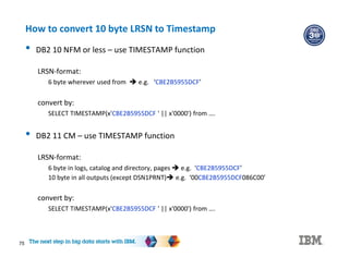 75
How to convert 10 byte LRSN to Timestamp
• DB2 10 NFM or less – use TIMESTAMP function
LRSN-format:
6 byte wherever used from  e.g. ‘CBE2B5955DCF’
convert by:
SELECT TIMESTAMP(x'CBE2B5955DCF ' || x'0000') from ….
• DB2 11 CM – use TIMESTAMP function
LRSN-format:
6 byte in logs, catalog and directory, pages  e.g. ‘CBE2B5955DCF’
10 byte in all outputs (except DSN1PRNT) e.g. ‘00CBE2B5955DCF086C00’
convert by:
SELECT TIMESTAMP(x'CBE2B5955DCF ' || x'0000') from ….
 