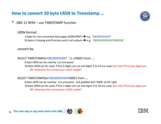 76
How to convert 10 byte LRSN to Timestamp …
• DB2 11 NFM – use TIMESTAMP function
LRSN-format:
6 byte for non-converted data pages (DSN1PRNT)  e.g. ‘CBE2B5955DCF’
10 byte in Catalog and Directory and in all outputs  e.g. ‘00CBE2B5955DCF086C00’
convert by:
SELECT TIMESTAMP(x'CBE2B5955DCF ' || x'0000') from ….
6 byte LRSN can be used by ‘cut and paste’
10 byte LRSN can be used, if first 2-digits are cut and digits 3 to 14 are used, but only if first two digits are
‘00’ otherwise this conversion is NOT usable!
SELECT TIMESTAMP(bx'CBE2B5955DCF0000') from ….
6 byte LRSN can be used by ‘cut and paste’ and padded with ‘0000’ at the right
10 byte LRSN can be used, if first 2-digits are cut and digits 3 to 18 are used, but only if first two digits are
‘00’ otherwise this conversion is NOT usable!
 