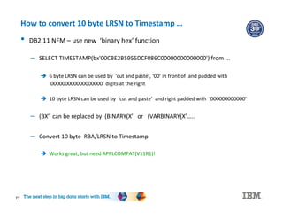 77
How to convert 10 byte LRSN to Timestamp …
• DB2 11 NFM – use new ‘binary hex’ function
– SELECT TIMESTAMP(bx'00CBE2B5955DCF086C00000000000000') from ...
 6 byte LRSN can be used by ‘cut and paste’, ‘00’ in front of and padded with
‘000000000000000000’ digits at the right
 10 byte LRSN can be used by ‘cut and paste’ and right padded with ‘000000000000’
– (BX’ can be replaced by (BINARY(X’ or (VARBINARY(X’…..
– Convert 10 byte RBA/LRSN to Timestamp
 Works great, but need APPLCOMPAT(V11R1)!
 
