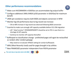 78
Other performance recommendations
• Make sure HVCOMMON in IEASYSxx can accommodate log output buffer
• Configure additional 1MB LFAREA (z/OS parameter in IEASYSxx) for maximum
benefit
• LRSN spin avoidance requires both BSDS and objects conversion in NFM
• Monitor log I/O performance due to log record size increase
– 3% to 40% increase in log record size observed following BSDS conversion
• Essential to make sure enough zIIP capacity available before V11 CM migration
– zIIP ‘Help Function” IIPHONORPRIORITY should be set to YES in case there is a
shortage of zIIP capacity
– Continue to monitor zIIP capacity thereafter
• Bufferpool re-classification change - prefetched pages will again be reclassified
as random after random getpage
– May need to re-evaluate VPSEQT setting for certain bufferpools
• MRU (Most Recently Used) used for pages brought in by utilities
• New FRAMESIZE parameter independent from PGFIX parameter
 