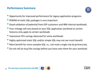81
Performance Summary
• Opportunity for improved performance for legacy application programs
• REBIND of static SQL packages is very important
• Good validation of potential from ESP customers and IBM internal workloads
• Your mileage will vary based on your SQL application workload as certain
features only apply to certain workloads
• Impressive CPU savings observed for some workloads
• Highly optimized static SQL and/or simple SQL may not see much benefit
• More benefit for more complex SQL i.e., not read a single row by primary key
• Do not sell (or buy) the savings before you have seen them for your workload
81
 