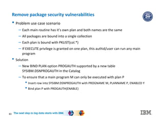 83
Remove package security vulnerabilities
• Problem use case scenario
– Each main routine has it’s own plan and both names are the same
– All packages are bound into a single collection
– Each plan is bound with PKLIST(col.*)
– If EXECUTE privilege is granted on one plan, this authid/user can run any main
program
• Solution
– New BIND PLAN option PROGAUTH supported by a new table
SYSIBM.DSNPROGAUTH in the Catalog
– To ensure that a main program M can only be executed with plan P
• Insert row into SYSIBM.DSNPROGAUTH with PROGNAME M, PLANNAME P, ENABLED Y
• Bind plan P with PROGAUTH(ENABLE)
 