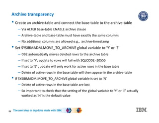 84
Archive transparency
• Create an archive-table and connect the base-table to the archive-table
– Via ALTER base-table ENABLE archive clause
– Archive-table and base-table must have exactly the same columns
– No additional columns are allowed e.g., archive-timestamp
• Set SYSIBMADM.MOVE_TO_ARCHIVE global variable to ‘Y’ or ‘E’
– DB2 automatically moves deleted rows to the archive table
– If set to ‘Y’, update to rows will fail with SQLCODE -20555
– If set to ‘E’ , update will only work for active rows in the base table
– Delete of active rows in the base table will then appear in the archive-table
• If SYSIBMADM.MOVE_TO_ARCHIVE global variable is set to ‘N’
– Delete of active rows in the base table are lost
– So important to check that the setting of the global variable to ‘Y’ or ‘E’ actually
worked as ‘N’ is the default value
 