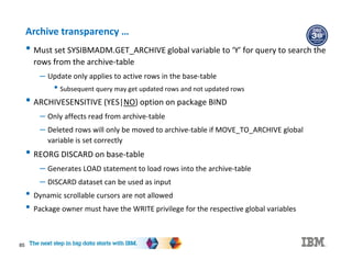 85
Archive transparency …
• Must set SYSIBMADM.GET_ARCHIVE global variable to ‘Y’ for query to search the
rows from the archive-table
– Update only applies to active rows in the base-table
• Subsequent query may get updated rows and not updated rows
• ARCHIVESENSITIVE (YES|NO) option on package BIND
– Only affects read from archive-table
– Deleted rows will only be moved to archive-table if MOVE_TO_ARCHIVE global
variable is set correctly
• REORG DISCARD on base-table
– Generates LOAD statement to load rows into the archive-table
– DISCARD dataset can be used as input
• Dynamic scrollable cursors are not allowed
• Package owner must have the WRITE privilege for the respective global variables
 