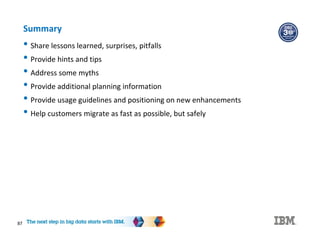 87
Summary
• Share lessons learned, surprises, pitfalls
• Provide hints and tips
• Address some myths
• Provide additional planning information
• Provide usage guidelines and positioning on new enhancements
• Help customers migrate as fast as possible, but safely
 