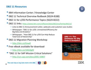 DB2 11 Resources
88
• IBM Information Center / Knowledge Center
• DB2 11 Technical Overview Redbook (SG24-8180)
• DB2 11 for z/OS Performance Topics (SG24-8222)
• DB2 11 links: https://www.ibm.com/software/data/db2/zos/family/db211/
– Links to DB2 11 Announcement Letter, webcasts and customer case studies
– Whitepaper: “DB2 11 for z/OS: Unmatched Efficiency for
Big Data and Analytics”
– Whitepaper: “How DB2 11 for z/OS Can Help Reduce
Total Cost of Ownership”
• DB2 11 Migration Planning Workshop
– http://ibm.co/IIJxw8
• Free eBook available for download
– http://ibm.co/160vQgM
• “DB2 11 for SAP Mission Critical Solutions”
– http://scn.sap.com/docs/DOC-50807
 