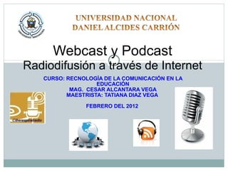 CURSO: RECNOLOGÍA DE LA COMUNICACIÓN EN LA EDUCACIÓN MAG.  CESAR ALCANTARA VEGA MAESTRISTA: TATIANA DIAZ VEGA  FEBRERO DEL 2012  Webcast y Podcast  Radiodifusión a través de Internet 