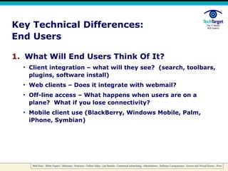 Key Technical Differences: End Users What Will End Users Think Of It? Client integration – what will they see?  (search, toolbars, plugins, software install) Web clients – Does it integrate with webmail? Off-line access – What happens when users are on a plane?  What if you lose connectivity? Mobile client use (BlackBerry, Windows Mobile, Palm, iPhone, Symbian) 
