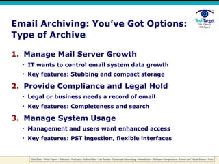 Email Archiving: You’ve Got Options: Type of Archive Manage Mail Server Growth IT wants to control email system data growth Key features: Stubbing and compact storage Provide Compliance and Legal Hold Legal or business needs a record of email Key features: Completeness and search Manage System Usage Management and users want enhanced access Key features: PST ingestion, flexible interfaces 
