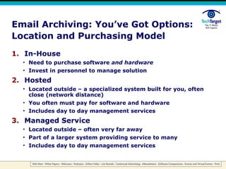 Email Archiving: You’ve Got Options: Location and Purchasing Model In-House Need to purchase software  and hardware Invest in personnel to manage solution Hosted Located outside – a specialized system built for you, often close (network distance) You often must pay for software and hardware Includes day to day management services Managed Service Located outside – often very far away Part of a larger system providing service to many Includes day to day management services 